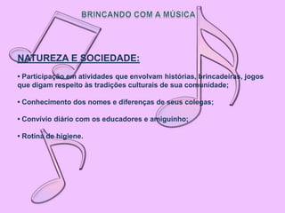 NATUREZA E SOCIEDADE:
• Participação em atividades que envolvam histórias, brincadeiras, jogos
que digam respeito às tradições culturais de sua comunidade;

• Conhecimento dos nomes e diferenças de seus colegas;

• Convívio diário com os educadores e amiguinho;

• Rotina de higiene.
 