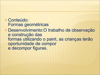  Conteúdo:
  Formas geométricas
 Desenvolvimento:O trabalho de observação
  e construção das
  formas utilizando o paint, as crianças terão
  oportunidade de compor
  e decompor figuras.
 