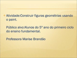    Atividade:Construir figuras geométrias usando
    o paint.

    Público alvo:Alunos do 5º ano do primeiro ciclo
    do ensino fundamental.

    Professora Marise Brandão
 