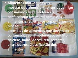 • Alimentos não - saudáveis
mostrar que alguns alimentos devem ser
consumidos com moderação
confeccionar um mural com esses
alimentos e registrar os comentários no
blocão
exemplos de alimentos que devem ser
consumidos com moderação: pirulito,
chiclete, balas, doces, refrigerantes,
entre outros. Classificação dos
alimentos:
 