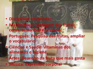 • Disciplinas envolvidas:
• Matemática: Contagem das frutas,
cores, tamanhos e texturas.
• Português: Pesquisa das frutas, ampliar
o vocabulário
• Ciências e Saúde: Vitaminas dos
alimentos e higiene.
• Artes: Desenho da fruta que mais gosta
• Música: Expressão corporal
 