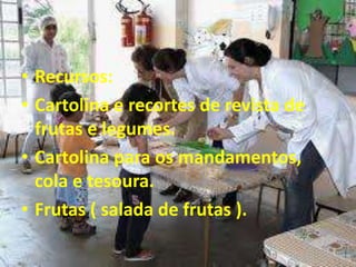 • Recursos:
• Cartolina e recortes de revista de
frutas e legumes.
• Cartolina para os mandamentos,
cola e tesoura.
• Frutas ( salada de frutas ).
 