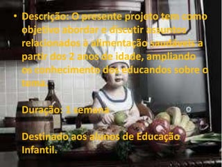 • Descrição: O presente projeto tem como
objetivo abordar e discutir assuntos
relacionados à alimentação saudáveis a
partir dos 2 anos de idade, ampliando
os conhecimento dos educandos sobre o
tema.
Duração: 1 semana
Destinado aos alunos de Educação
Infantil.
 