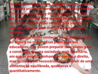 • Justificativa: A fome será, provavelmente, o maior
problema político e moral que as crianças deverão
enfrentar como líderes de seus países no futuro.
No Brasil, a fome é uma questão para ser discutida
na escola. E a discussão começa pela situação de
vida dos alunos e seus direitos e deveres como
cidadãos.
As crianças precisão conhecer a realidade da fome
no Brasil e no mundo. Esse papel cabe aos
educadores, que devem preparar seus alunos para
a construção de uma sociedade mais igualitária,
em que as pessoas tenham não apenas o direito,
mas as condições necessárias para usufruir de uma
alimentação equilibrada, qualitativa e
quantitativamente.
 