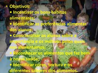 • Objetivos:
• Incentivar os bons hábitos
alimentares;
• Identificar as preferências alimentar
dos alunos;
• Conscientizar os alunos sobre a
importância e os motivos pelos quais
nos alimentamos;
• Reconhecer os alimentos que faz bem
à nossa saúde;
• Identificar cores, textura e os
diferentes sabores dos alimentos.
 