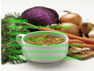 • Legumes
Fazer com os alunos uma sopa
utilizando cenoura, chuchu,
beterraba, batata
Palavra Cantada - A sopa do neném
Colagem com papel camurça.
Oficina Culinária: Sopa de Legumes.
 