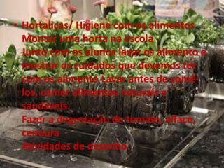 • Hortaliças/ Higiene com os alimentos
Montar uma horta na escola
Junto com os alunos lavar os alimento e
mostrar os cuidados que devemos ter
com os alimento Lavar antes de comê-
los, comer alimentos naturais e
saudáveis.
Fazer a degustação de tomate, alface,
cenoura
Atividades de desenho.
 