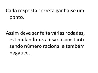 Cada resposta correta ganha-se um ponto. Assim deve ser feita várias rodadas, estimulando-os a usar a constante sendo número racional e também negativo. 