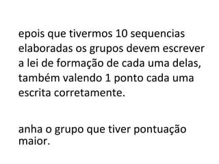 Depois que tivermos 10 sequencias elaboradas os grupos devem escrever a lei de formação de cada uma delas, também valendo 1 ponto cada uma escrita corretamente. Ganha o grupo que tiver pontuação maior. 
