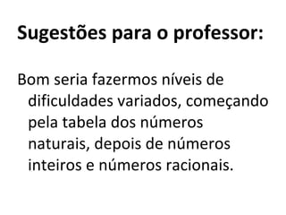 Sugestões para o professor:   Bom seria fazermos níveis de dificuldades variados, começando pela tabela dos números naturais, depois de números inteiros e números racionais. 