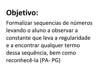 Objetivo: Formalizar sequencias de números levando o aluno a observar a constante que leva a regularidade e a encontrar qualquer termo dessa sequência, bem como reconhecê-la (PA- PG)  