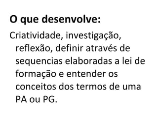 O que desenvolve: Criatividade, investigação, reflexão, definir através de sequencias elaboradas a lei de formação e entender os conceitos dos termos de uma PA ou PG. 