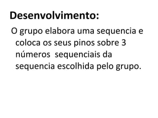 Desenvolvimento:   O grupo elabora uma sequencia e coloca os seus pinos sobre 3 números  sequenciais da sequencia escolhida pelo grupo. 