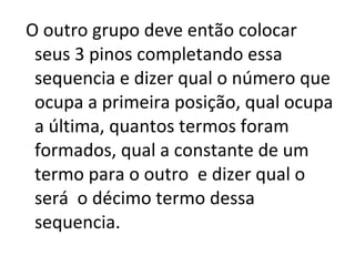 O outro grupo deve então colocar seus 3 pinos completando essa sequencia e dizer qual o número que ocupa a primeira posição, qual ocupa a última, quantos termos foram formados, qual a constante de um termo para o outro  e dizer qual o será  o décimo termo dessa sequencia. 