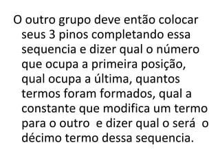 O outro grupo deve então colocar seus 3 pinos completando essa sequencia e dizer qual o número que ocupa a primeira posição, qual ocupa a última, quantos termos foram formados, qual a constante que modifica um termo para o outro  e dizer qual o será  o décimo termo dessa sequencia. 