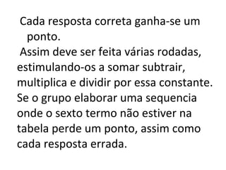 Cada resposta correta ganha-se um ponto. Assim deve ser feita várias rodadas, estimulando-os a somar subtrair, multiplica e dividir por essa constante. Se o grupo elaborar uma sequencia onde o sexto termo não estiver na tabela perde um ponto, assim como cada resposta errada. 