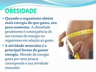  Quando o organismo obtém
  mais energia do que gasta, seu
  peso aumenta. A obesidade
  geralmente é consequência de
  um excesso de energia no
  organismo em relação ao gasto.
 A atividade muscular é a
  principal forma de gastar
  energia. Metade da energia
  gasta por uma pessoa
  corresponde à sua atividade
  muscular.
 