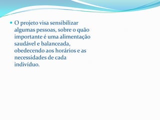  O projeto visa sensibilizar
  algumas pessoas, sobre o quão
  importante é uma alimentação
  saudável e balanceada,
  obedecendo aos horários e as
  necessidades de cada
  indivíduo.
 