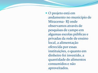  O projeto está em
 andamento no município de
 Miracema- RJ onde
 observamos através de
 pesquisas de campo em
 algumas escolas públicas e
 privadas da rede de ensino
 local, a alimentação
 oferecida por essas
 instituições, o quanto em
 dinheiro foi investido, a
 quantidade de alimentos
 consumidos e não
 aproveitados.
 