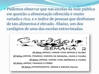  Pudemos observar que nas escolas da rede pública
 em questão a alimentação oferecida é muito
 variada e rica, e o índice de pessoas que desfrutam
 de tais alimentos é elevado. Abaixo, um dos
 cardápios de uma das escolas entrevistadas.
 