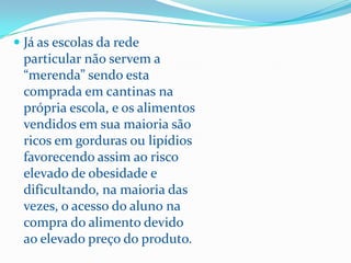  Já as escolas da rede
  particular não servem a
  “merenda” sendo esta
  comprada em cantinas na
  própria escola, e os alimentos
  vendidos em sua maioria são
  ricos em gorduras ou lipídios
  favorecendo assim ao risco
  elevado de obesidade e
  dificultando, na maioria das
  vezes, o acesso do aluno na
  compra do alimento devido
  ao elevado preço do produto.
 