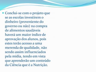  Conclui-se com o projeto que
 se as escolas investirem o
 dinheiro (proveniente do
 governo ou não) na compra
 de alimentos saudáveis
 haverá um maior índice de
 aprovação dos alunos, pois
 estes terão acesso a uma
 merenda de qualidade, não
 sendo assim influenciados
 pela mídia, tendo em vista
 que aprenderão um conteúdo
 da Ciência que é a Nutrição.
 