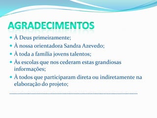  À Deus primeiramente;
 À nossa orientadora Sandra Azevedo;
 À toda a família jovens talentos;
 Às escolas que nos cederam estas grandiosas
  informações;
 À todos que participaram direta ou indiretamente na
  elaboração do projeto;
………………………………………………………………………………….
 