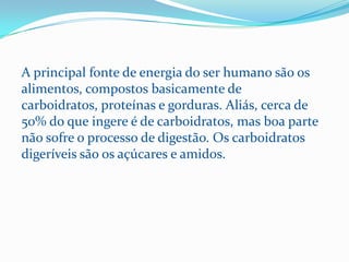 A principal fonte de energia do ser humano são os
alimentos, compostos basicamente de
carboidratos, proteínas e gorduras. Aliás, cerca de
50% do que ingere é de carboidratos, mas boa parte
não sofre o processo de digestão. Os carboidratos
digeríveis são os açúcares e amidos.
 