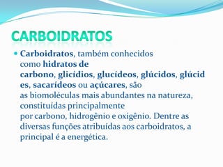  Carboidratos, também conhecidos
  como hidratos de
  carbono, glicídios, glucídeos, glúcidos, glúcid
  es, sacarídeos ou açúcares, são
 as biomoléculas mais abundantes na natureza,
 constituídas principalmente
 por carbono, hidrogênio e oxigênio. Dentre as
 diversas funções atribuídas aos carboidratos, a
 principal é a energética.
 