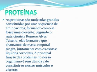 • As proteínas são moléculas grandes
 constituídas por uma sequência de
 aminoácidos, formando como se
 fosse uma corrente. Segundo o
 nutricionista Romero Alves
 Teixeira, elas formam o que
 chamamos de massa corporal
 magra, juntamente com os ossos e
 líquidos corporais. A principal
 função das proteínas no nosso
 organismo é sem dúvida a de
 constituir os nossos músculos e
 vísceras.
 
