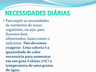  Para suprir as necessidades
  de nutrientes do nosso
  organismo, ou seja, para
  ficarmos bem
 alimentados, basta comer o
 suficiente. Não devemos
 exagerar. Uma caloria é a
 quantidade de calor
 necessária para aumentar
 em um grau Celsius (1ºC) a
 temperatura de uma grama
 de água.
 