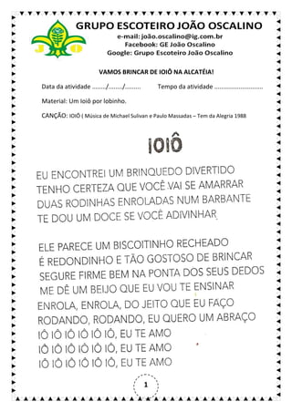1
VAMOS BRINCAR DE IOIÔ NA ALCATÉIA!
Data da atividade ......../......../......... Tempo da atividade ............................
Material: Um Ioiô por lobinho.
CANÇÃO: IOIÔ ( Música de Michael Sulivan e Paulo Massadas – Tem da Alegria 1988
 