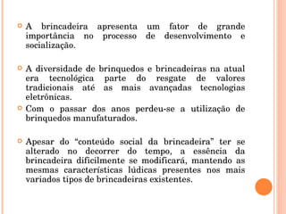 A brincadeira apresenta um fator de grande importância no processo de desenvolvimento e socialização. A diversidade de brinquedos e brincadeiras na atual era tecnológica parte do resgate de valores tradicionais até as mais avançadas tecnologias eletrônicas. Com o passar dos anos perdeu-se a utilização de brinquedos manufaturados. Apesar do “conteúdo social da brincadeira” ter se alterado no decorrer do tempo, a essência da brincadeira dificilmente se modificará, mantendo as mesmas características lúdicas presentes nos mais variados tipos de brincadeiras existentes. 