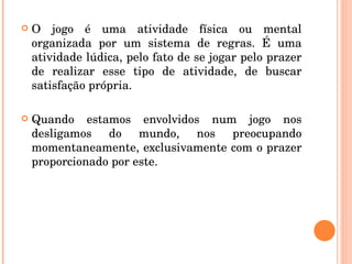 O jogo é uma atividade física ou mental organizada por um sistema de regras. É uma atividade lúdica, pelo fato de se jogar pelo prazer de realizar esse tipo de atividade, de buscar satisfação própria. Quando estamos envolvidos num jogo nos desligamos do mundo, nos preocupando momentaneamente, exclusivamente com o prazer proporcionado por este.  
