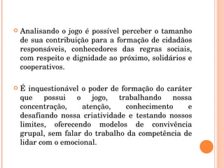 Analisando o jogo é possível perceber o tamanho de sua contribuição para a formação de cidadãos responsáveis, conhecedores das regras sociais, com respeito e dignidade ao próximo, solidários e cooperativos. É inquestionável o poder de formação do caráter que possui o jogo, trabalhando nossa concentração, atenção, conhecimento e desafiando nossa criatividade e testando nossos limites, oferecendo modelos de convivência grupal, sem falar do trabalho da competência de lidar com o emocional. 