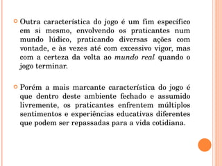 Outra característica do jogo é um fim específico em si mesmo, envolvendo os praticantes num mundo lúdico, praticando diversas ações com vontade, e às vezes até com excessivo vigor, mas com a certeza da volta ao  mundo real  quando o jogo terminar. Porém a mais marcante característica do jogo é que dentro deste ambiente fechado e assumido livremente, os praticantes enfrentem múltiplos sentimentos e experiências educativas diferentes que podem ser repassadas para a vida cotidiana. 