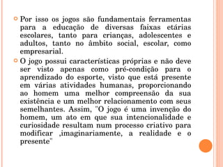Por isso os jogos são fundamentais ferramentas para a educação de diversas faixas etárias escolares, tanto para crianças, adolescentes e adultos, tanto no âmbito social, escolar, como empresarial.  O jogo possui características próprias e não deve ser visto apenas como pré-condição para o aprendizado do esporte, visto que está presente em várias atividades humanas, proporcionando ao homem uma melhor compreensão da sua existência e um melhor relacionamento com seus semelhantes. Assim, "O jogo é uma invenção do homem, um ato em que sua intencionalidade e curiosidade resultam num processo criativo para modificar ,imaginariamente, a realidade e o presente" 