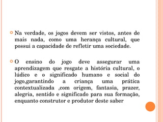 Na verdade, os jogos devem ser vistos, antes de mais nada, como uma herança cultural, que possui a capacidade de refletir uma sociedade. O ensino do jogo deve assegurar uma aprendizagem que resgate a história cultural, o lúdico e o significado humano e social do jogo,garantindo a criança uma prática contextualizada ,com origem, fantasia, prazer, alegria, sentido e significado para sua formação, enquanto construtor e produtor deste saber  