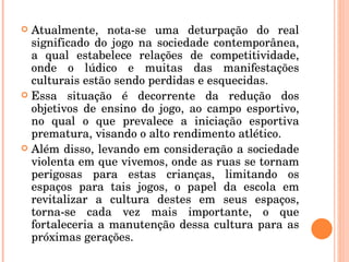 Atualmente, nota-se uma deturpação do real significado do jogo na sociedade contemporânea, a qual estabelece relações de competitividade, onde o lúdico e muitas das manifestações culturais estão sendo perdidas e esquecidas.  Essa situação é decorrente da redução dos objetivos de ensino do jogo, ao campo esportivo, no qual o que prevalece a iniciação esportiva prematura, visando o alto rendimento atlético. Além disso, levando em consideração a sociedade violenta em que vivemos, onde as ruas se tornam perigosas para estas crianças, limitando os espaços para tais jogos, o papel da escola em revitalizar a cultura destes em seus espaços, torna-se cada vez mais importante, o que fortaleceria a manutenção dessa cultura para as próximas gerações. 