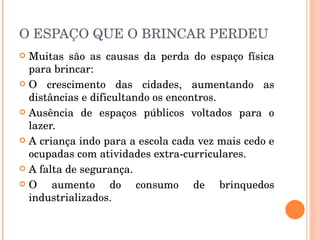 O ESPAÇO QUE O BRINCAR PERDEU Muitas são as causas da perda do espaço física para brincar: O crescimento das cidades, aumentando as distâncias e dificultando os encontros. Ausência de espaços públicos voltados para o lazer. A criança indo para a escola cada vez mais cedo e ocupadas com atividades extra-curriculares. A falta de segurança. O aumento do consumo de brinquedos industrializados.  