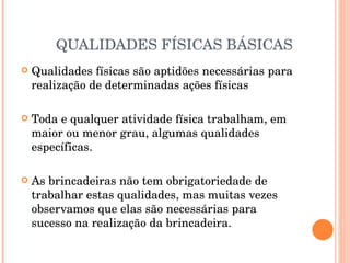 QUALIDADES FÍSICAS BÁSICAS Qualidades físicas são aptidões necessárias para realização de determinadas ações físicas Toda e qualquer atividade física trabalham, em maior ou menor grau, algumas qualidades específicas. As brincadeiras não tem obrigatoriedade de trabalhar estas qualidades, mas muitas vezes observamos que elas são necessárias para sucesso na realização da brincadeira.  