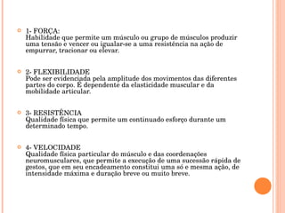 1- FORÇA: Habilidade que permite um músculo ou grupo de músculos produzir uma tensão e vencer ou igualar-se a uma resistência na ação de empurrar, tracionar ou elevar. 2- FLEXIBILIDADE Pode ser evidenciada pela amplitude dos movimentos das diferentes partes do corpo. É dependente da elasticidade muscular e da mobilidade articular. 3- RESISTÊNCIA Qualidade física que permite um continuado esforço durante um determinado tempo. 4- VELOCIDADE Qualidade física particular do músculo e das coordenações neuromusculares, que permite a execução de uma sucessão rápida de gestos, que em seu encadeamento constitui uma só e mesma ação, de intensidade máxima e duração breve ou muito breve. 