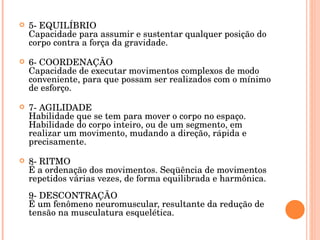 5- EQUILÍBRIO Capacidade para assumir e sustentar qualquer posição do corpo contra a força da gravidade. 6- COORDENAÇÃO Capacidade de executar movimentos complexos de modo conveniente, para que possam ser realizados com o mínimo de esforço.  7- AGILIDADE Habilidade que se tem para mover o corpo no espaço. Habilidade do corpo inteiro, ou de um segmento, em realizar um movimento, mudando a direção, rápida e precisamente. 8- RITMO É a ordenação dos movimentos. Seqüência de movimentos repetidos várias vezes, de forma equilibrada e harmônica. 9- DESCONTRAÇÃO É um fenômeno neuromuscular, resultante da redução de tensão na musculatura esquelética. 