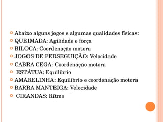 Abaixo alguns jogos e algumas qualidades físicas: QUEIMADA: Agilidade e força BILOCA: Coordenação motora JOGOS DE PERSEGUIÇÃO: Velocidade CABRA CEGA: Coordenação motora ESTÁTUA: Equilíbrio AMARELINHA: Equilíbrio e coordenação motora BARRA MANTEIGA: Velocidade CIRANDAS: Rítmo 