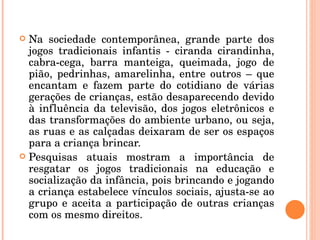 Na sociedade contemporânea, grande parte dos jogos tradicionais infantis - ciranda cirandinha, cabra-cega, barra manteiga, queimada, jogo de pião, pedrinhas, amarelinha, entre outros – que encantam e fazem parte do cotidiano de várias gerações de crianças, estão desaparecendo devido à influência da televisão, dos jogos eletrônicos e das transformações do ambiente urbano, ou seja, as ruas e as calçadas deixaram de ser os espaços para a criança brincar. Pesquisas atuais mostram a importância de resgatar os jogos tradicionais na educação e socialização da infância, pois brincando e jogando a criança estabelece vínculos sociais, ajusta-se ao grupo e aceita a participação de outras crianças com os mesmo direitos. 
