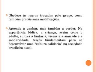 Obedece às regras traçadas pelo grupo, como também propõe suas modificações. Aprende a ganhar, mas também a perder. Na experiência lúdica, a criança, assim como o adulto, cultiva a fantasia, vivencia a amizade e a solidariedade, traços fundamentais para se desenvolver uma “cultura solidária” na sociedade brasileira atual. 