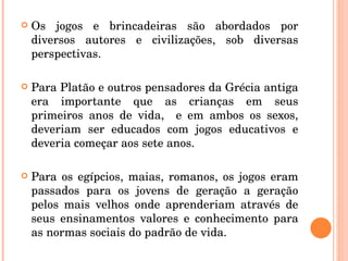Os jogos e brincadeiras são abordados por diversos autores e civilizações, sob diversas perspectivas. Para Platão e outros pensadores da Grécia antiga era importante que as crianças em seus primeiros anos de vida,  e em ambos os sexos, deveriam ser educados com jogos educativos e deveria começar aos sete anos. Para os egípcios, maias, romanos, os jogos eram passados para os jovens de geração a geração pelos mais velhos onde aprenderiam através de seus ensinamentos valores e conhecimento para as normas sociais do padrão de vida.  