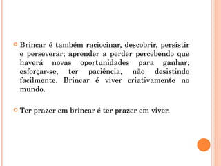 Brincar é também raciocinar, descobrir, persistir e perseverar; aprender a perder percebendo que haverá novas oportunidades para ganhar; esforçar-se, ter paciência, não desistindo facilmente. Brincar é viver criativamente no mundo. Ter prazer em brincar é ter prazer em viver. 