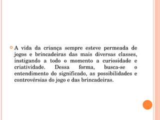 A vida da criança sempre esteve permeada de jogos e brincadeiras das mais diversas classes, instigando a todo o momento a curiosidade e criatividade. Dessa forma, busca-se o entendimento do significado, as possibilidades e controvérsias do jogo e das brincadeiras. 
