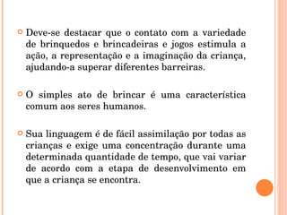 Deve-se destacar que o contato com a variedade de brinquedos e brincadeiras e jogos estimula a ação, a representação e a imaginação da criança, ajudando-a superar diferentes barreiras. O simples ato de brincar é uma característica comum aos seres humanos.  Sua linguagem é de fácil assimilação por todas as crianças e exige uma concentração durante uma determinada quantidade de tempo, que vai variar de acordo com a etapa de desenvolvimento em que a criança se encontra. 